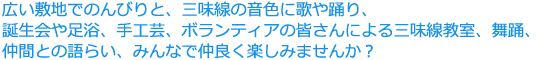 広い敷地でのんびりと、三味線の音色に歌や踊り、誕生会や足浴、手工芸、ボランティアの皆さんによる三味線教室、舞踊、仲間との語らい、みんなで仲良く楽しみませんか？